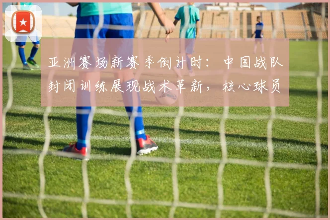 亚洲赛场新赛季倒计时：中国战队封闭训练展现战术革新，核心球员状态回暖