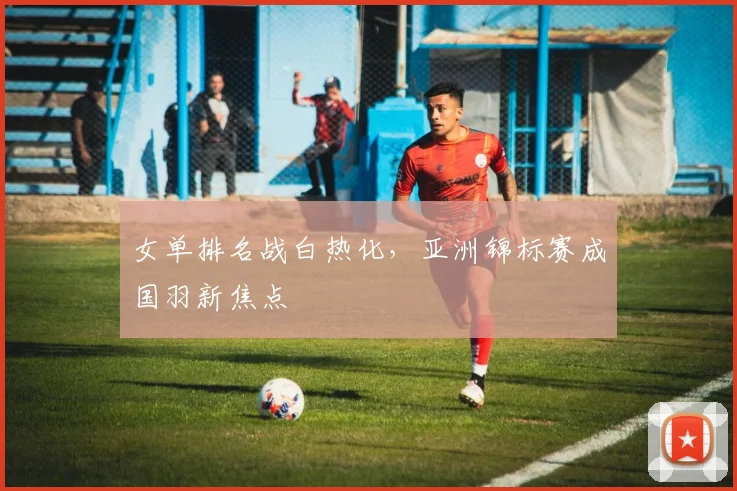 女单排名战白热化，亚洲锦标赛成国羽新焦点