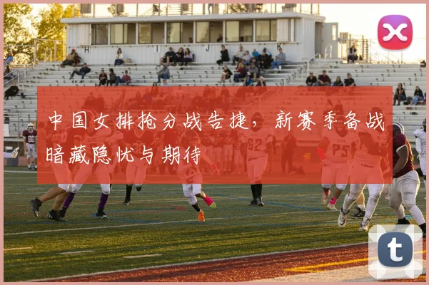 中国女排抢分战告捷，新赛季备战暗藏隐忧与期待
