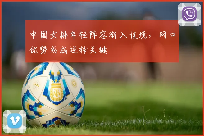 中国女排年轻阵容渐入佳境，网口优势或成逆转关键