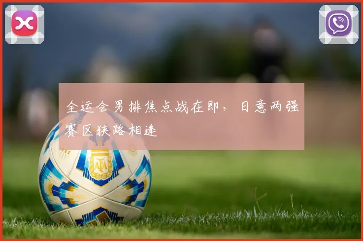 全运会男排焦点战在即，日意两强赛区狭路相逢