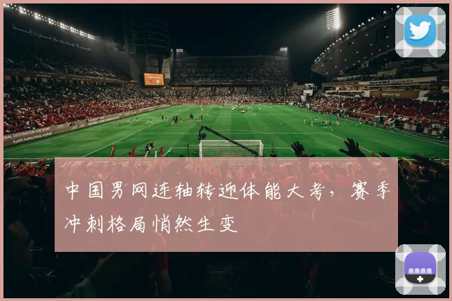 中国男网连轴转迎体能大考，赛季冲刺格局悄然生变