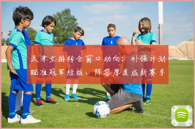 天津女排转会窗口动向：补强计划瞄准冠军短板，阵容厚度成新赛季关键