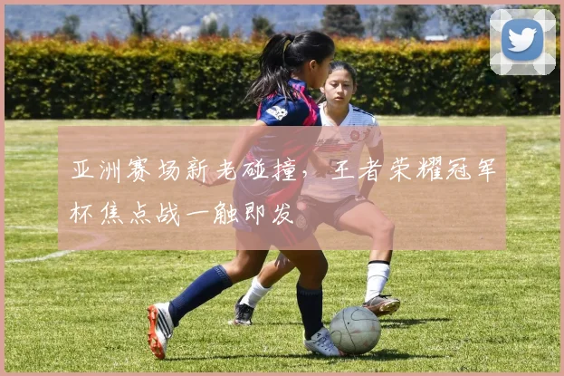亚洲赛场新老碰撞，王者荣耀冠军杯焦点战一触即发