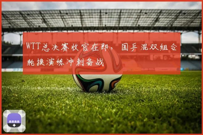 WTT总决赛收官在即，国乒混双组合轮换演练冲刺备战