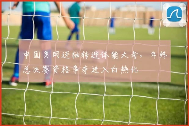 中国男网连轴转迎体能大考，年终总决赛资格争夺进入白热化