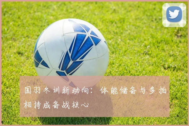 国羽冬训新动向：体能储备与多拍相持成备战核心