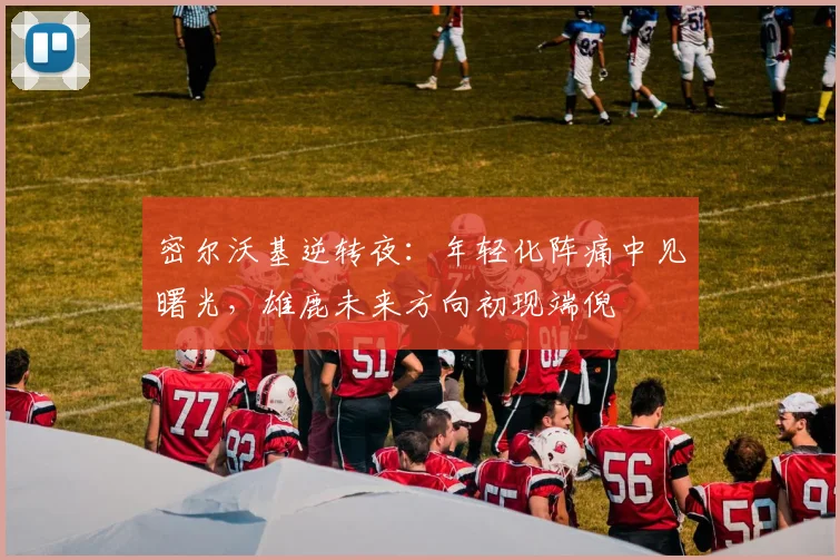 密尔沃基逆转夜：年轻化阵痛中见曙光，雄鹿未来方向初现端倪