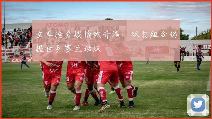 女单抢分战悄然升温，双打组合仍握世乒赛主动权