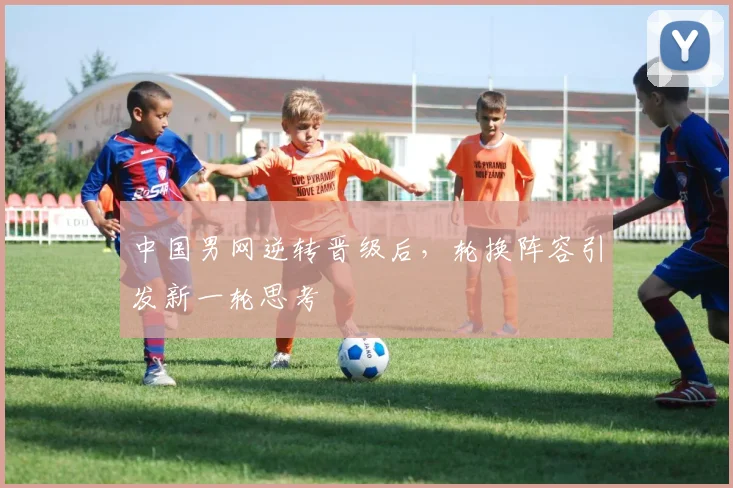 中国男网逆转晋级后，轮换阵容引发新一轮思考