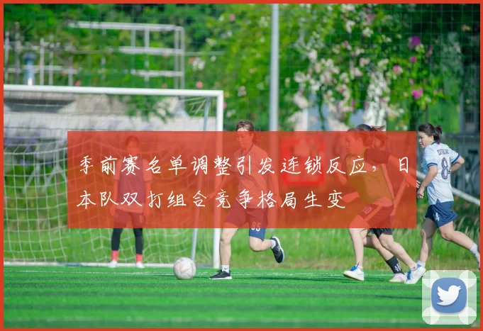 季前赛名单调整引发连锁反应，日本队双打组合竞争格局生变