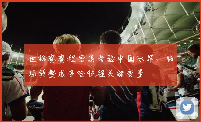 世锦赛赛程密集考验中国泳军，临场调整成多哈征程关键变量