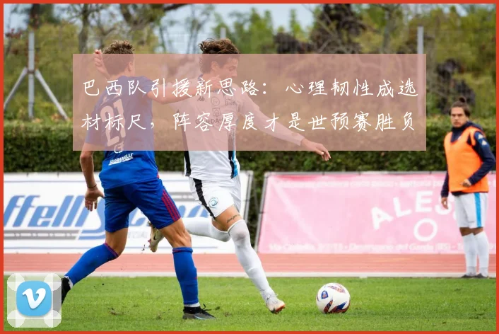 巴西队引援新思路:心理韧性成选材标尺,阵容厚度才是世预赛胜负手