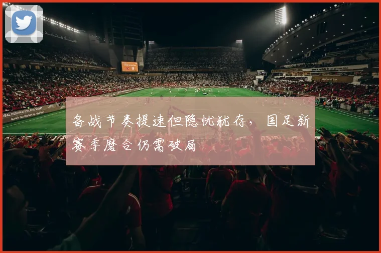 备战节奏提速但隐忧犹存，国足新赛季磨合仍需破局