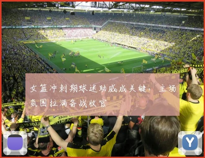 女篮冲刺期球迷助威成关键，主场氛围拉满备战收官