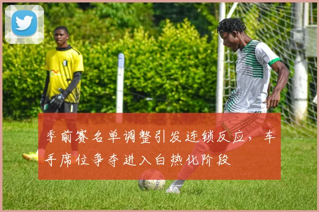 季前赛名单调整引发连锁反应，车手席位争夺进入白热化阶段